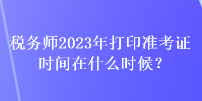 税务师2023年打印准考证时间在什么时候？