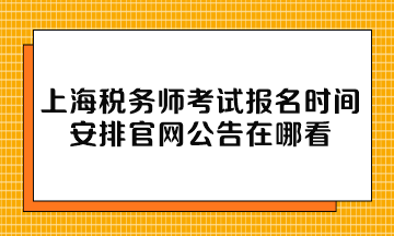 上海税务师考试报名时间安排官网公告在哪看 上海税务师考试报名时间安排官网公告在哪看