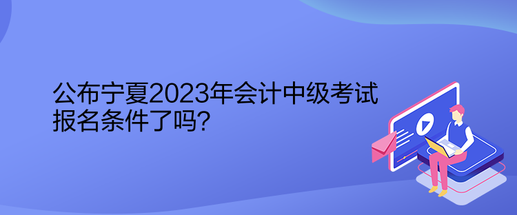 公布宁夏2023年会计中级考试报名条件了吗? 公布宁夏2023年会计中级考试报名条件了吗?