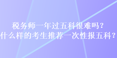 税务师一年过五科很难吗？什么样的考生推荐一次性报五科？