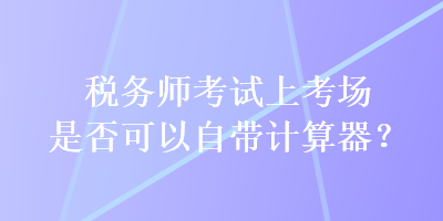 税务师考试上考场是否可以自带计算器？