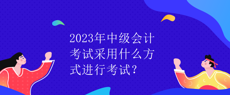 2023年中级会计考试采用什么方式进行考试? 2023年中级会计考试采用什么方式进行考试?