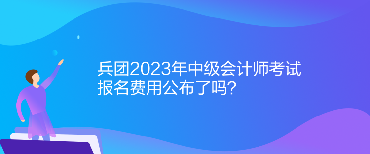 兵团2023年中级会计师考试报名费用公布了吗？