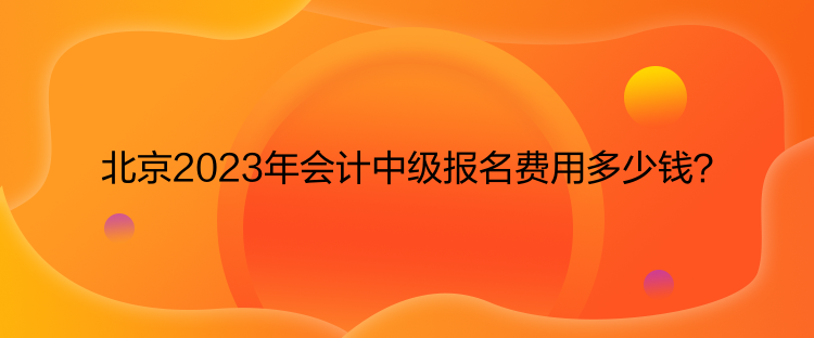 北京2023年会计中级报名费用多少钱? 北京2023年会计中级报名费用多少钱?