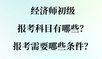 经济师初级报考科目有哪些?报考需要哪些条件? 经济师初级报考科目有哪些?报考需要哪些条件?