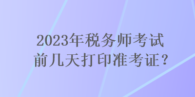 2023年税务师考试前几天打印准考证? 2023年税务师考试前几天打印准考证?