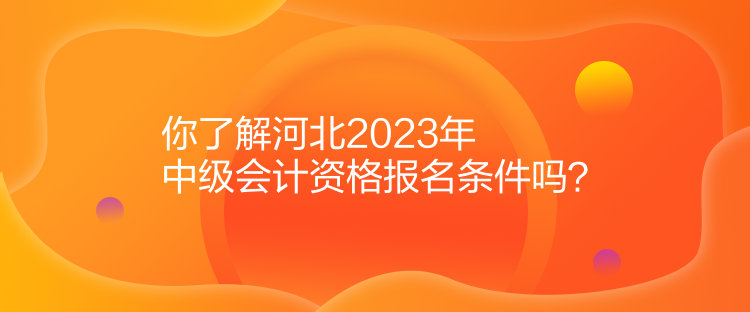 你了解河北2023年中级会计资格报名条件吗? 你了解河北2023年中级会计资格报名条件吗?
