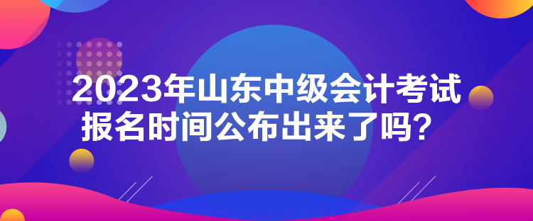 2023年山东中级会计考试报名时间公布出来了吗? 2023年山东中级会计考试报名时间公布出来了吗?