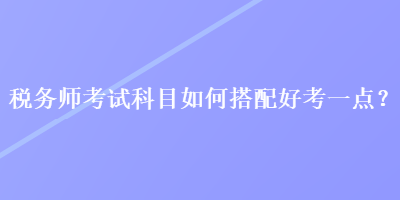 税务师考试科目如何搭配好考一点？