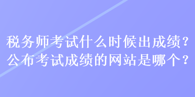税务师考试什么时候出成绩？公布考试成绩的网站是哪个？