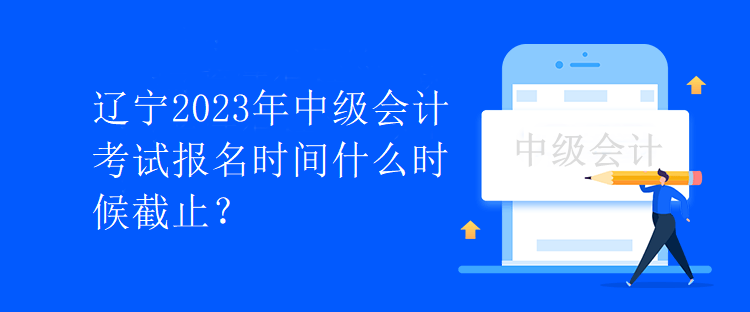 辽宁2023年中级会计考试报名时间什么时候截止? 辽宁2023年中级会计考试报名时间什么时候截止?