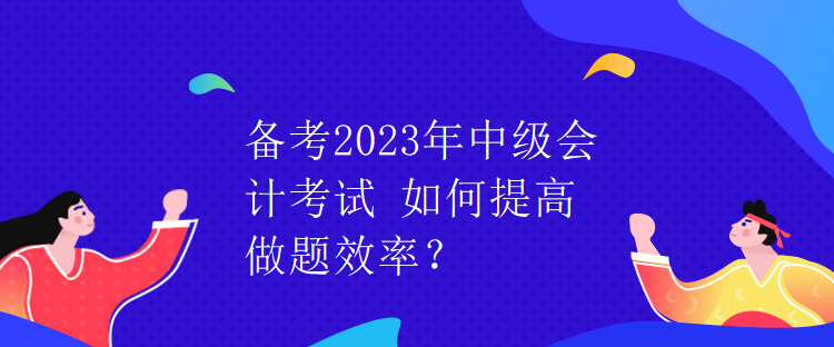 备考2023年中级会计考试 如何提高做题效率？