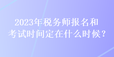 2023年税务师报名和考试时间定在什么时候？