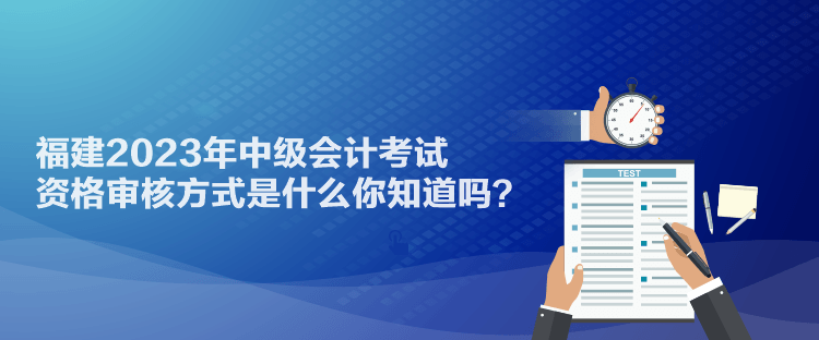 福建2023年中级会计考试资格审核方式是什么你知道吗？