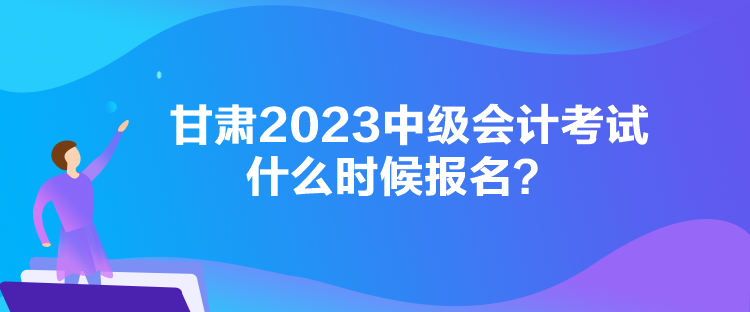 甘肃2023中级会计考试什么时候报名? 甘肃2023中级会计考试什么时候报名?
