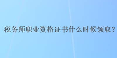 税务师职业资格证书什么时候领取？