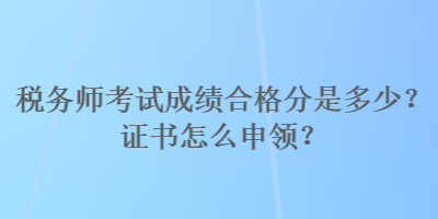 税务师考试成绩合格分是多少？证书怎么申领？