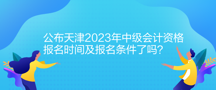 公布天津2023年中级会计资格报名时间及报名条件了吗? 公布天津2023年中级会计资格报名时间及报名条件了吗?