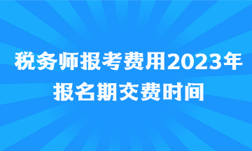 税务师报考费用2023年报名期交费时间 税务师报考费用2023年报名期交费时间