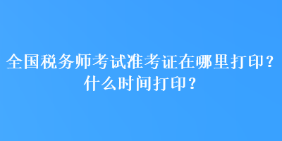 全国税务师考试准考证在哪里打印？什么时间打印？
