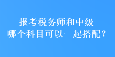 报考税务师和中级哪个科目可以一起搭配? 报考税务师和中级哪个科目可以一起搭配?
