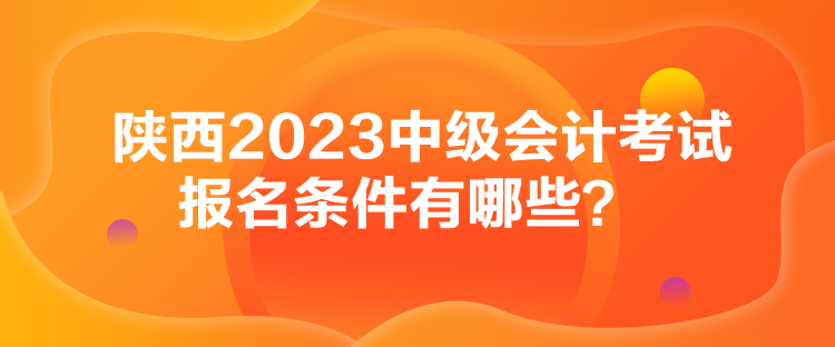 陕西2023中级会计考试报名条件有哪些？