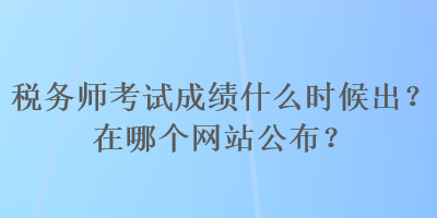 税务师考试成绩什么时候出？在哪个网站公布？