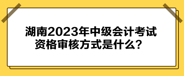 湖南2023年中级会计考试资格审核方式是什么? 湖南2023年中级会计考试资格审核方式是什么?