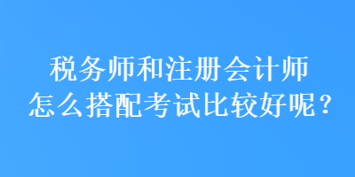 税务师和注册会计师怎么搭配考试比较好呢? 税务师和注册会计师怎么搭配考试比较好呢?