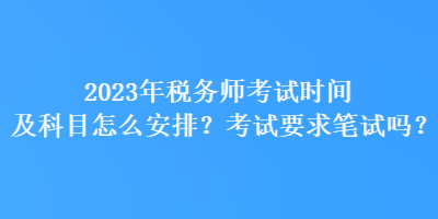 2023年税务师考试时间及科目怎么安排？考试要求笔试吗？
