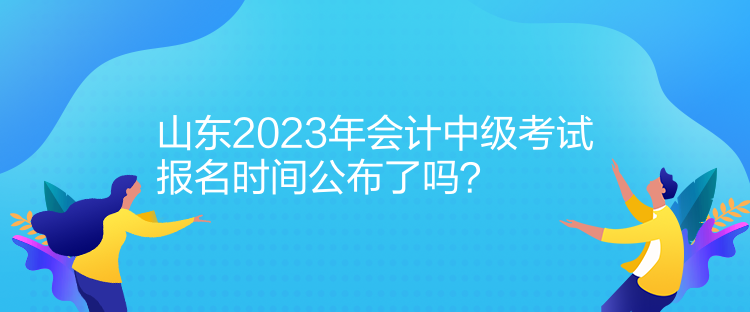 山东2023年会计中级考试报名时间公布了吗? 山东2023年会计中级考试报名时间公布了吗?