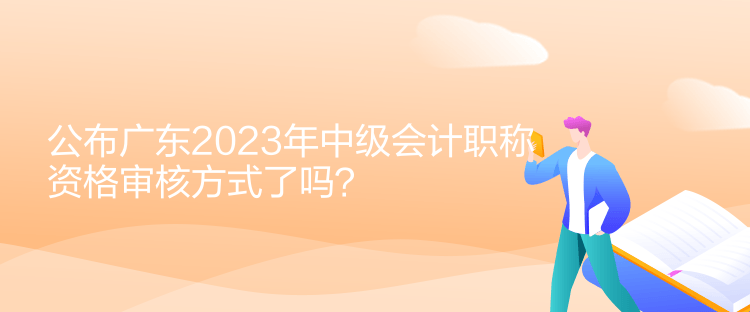 公布广东2023年中级会计职称资格审核方式了吗? 公布广东2023年中级会计职称资格审核方式了吗?