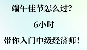 端午佳节怎么过?6小时带你入门中级经济师! 端午佳节怎么过?6小时带你入门中级经济师!