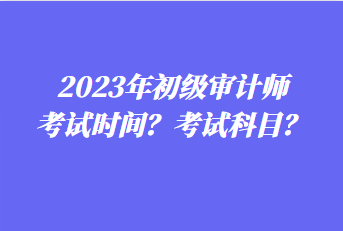 2023年初级审计师考试时间?考试科目? 2023年初级审计师考试时间?考试科目?