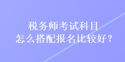税务师考试科目怎么搭配报名比较好？