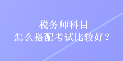 税务师科目怎么搭配考试比较好？
