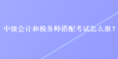 中级会计和税务师搭配考试怎么报? 中级会计和税务师搭配考试怎么报?