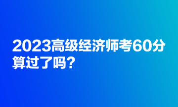 2023高级经济师考60分,算过了吗? 2023高级经济师考60分,算过了吗?