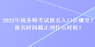 2023年税务师考试报名入口在哪里？报名时间截止到什么时候？