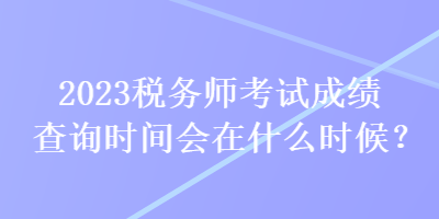 2023税务师考试成绩查询时间会在什么时候? 2023税务师考试成绩查询时间会在什么时候?