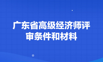 广东省高级经济师评审条件和材料 广东省高级经济师评审条件和材料