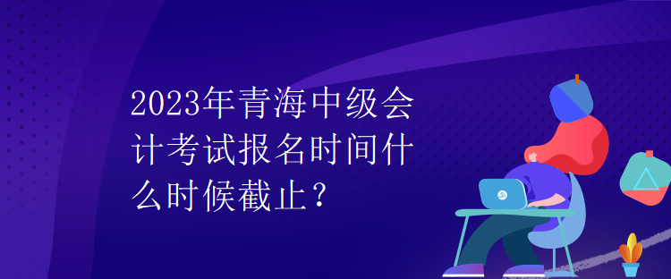 2023年青海中级会计考试报名时间什么时候截止? 2023年青海中级会计考试报名时间什么时候截止?