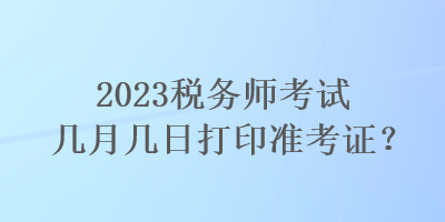 2023税务师考试几月几日打印准考证？