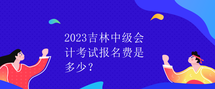 2023吉林中级会计考试报名费是多少？