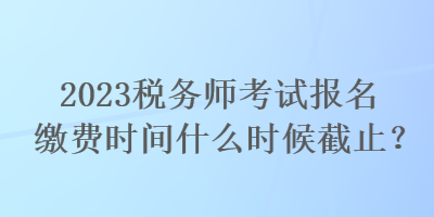 2023税务师考试报名缴费时间什么时候截止？