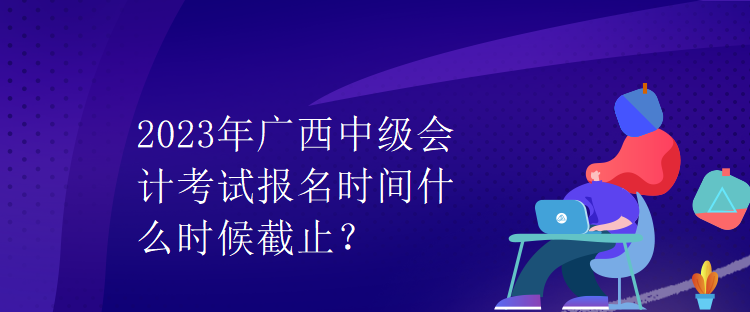 2023年广西中级会计考试报名时间什么时候截止? 2023年广西中级会计考试报名时间什么时候截止?