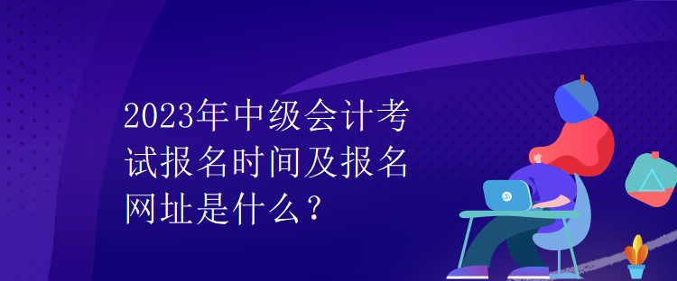 2023年中级会计考试报名时间及报名网址是什么？