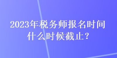 2023年税务师报名时间什么时候截止？