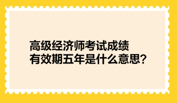 高级经济师考试成绩有效期五年是什么意思? 高级经济师考试成绩有效期五年是什么意思?