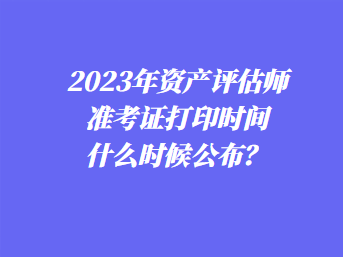 2023年资产评估师准考证打印时间什么时候公布？
